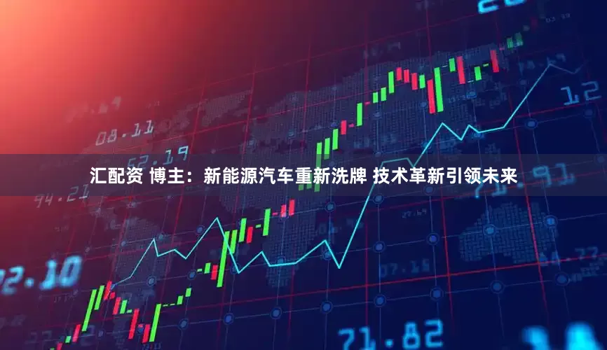 汇配资 博主：新能源汽车重新洗牌 技术革新引领未来