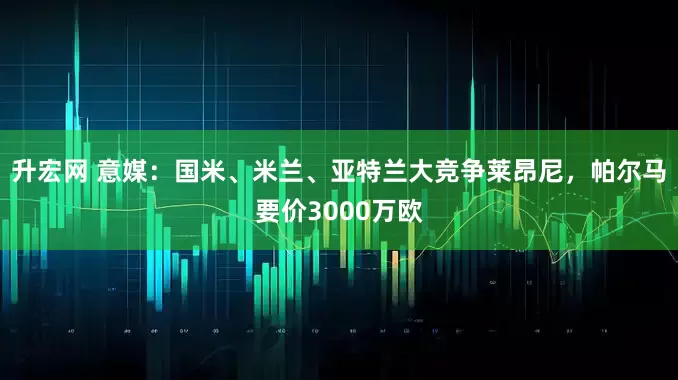 升宏网 意媒：国米、米兰、亚特兰大竞争莱昂尼，帕尔马要价3000万欧