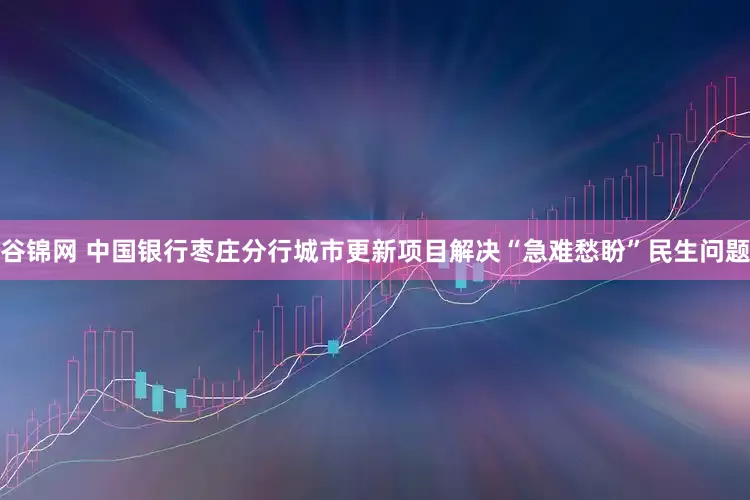 谷锦网 中国银行枣庄分行城市更新项目解决“急难愁盼”民生问题