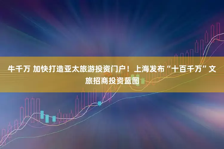 牛千万 加快打造亚太旅游投资门户！上海发布“十百千万”文旅招商投资蓝图