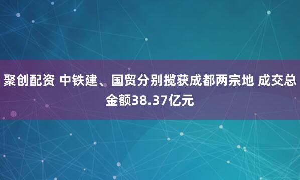 聚创配资 中铁建、国贸分别揽获成都两宗地 成交总金额38.37亿元