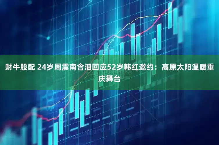 财牛股配 24岁周震南含泪回应52岁韩红邀约：高原太阳温暖重庆舞台