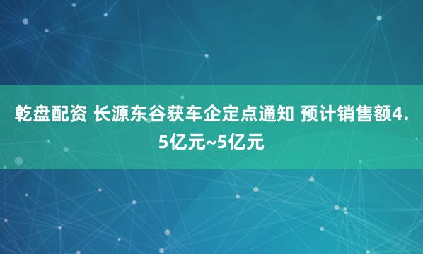 乾盘配资 长源东谷获车企定点通知 预计销售额4.5亿元~5亿元