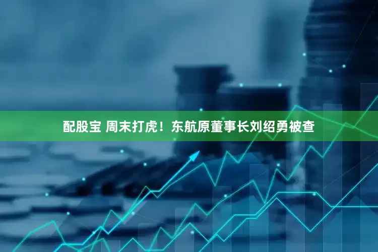 配股宝 周末打虎！东航原董事长刘绍勇被查