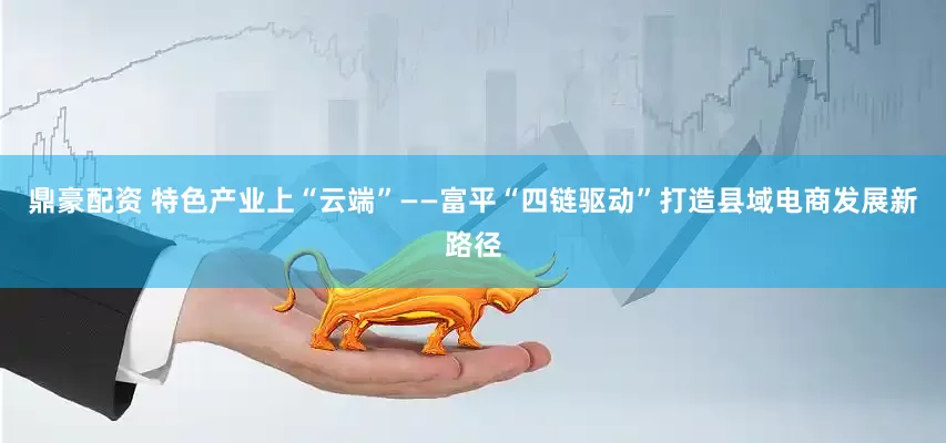 鼎豪配资 特色产业上“云端”——富平“四链驱动”打造县域电商发展新路径