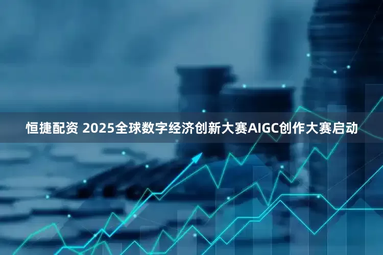 恒捷配资 2025全球数字经济创新大赛AIGC创作大赛启动