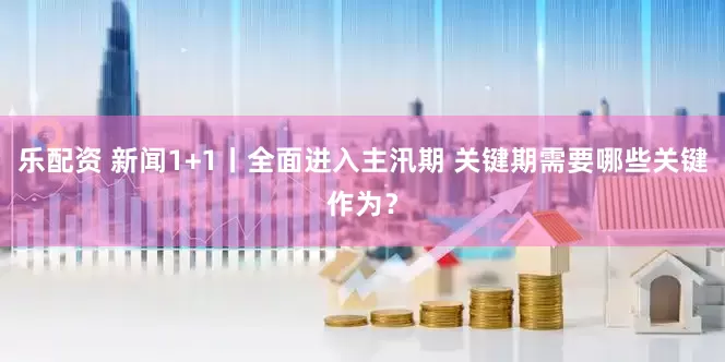 乐配资 新闻1+1丨全面进入主汛期 关键期需要哪些关键作为？