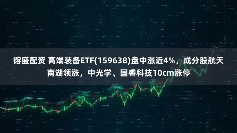 镕盛配资 高端装备ETF(159638)盘中涨近4%，成分股航天南湖领涨，中光学、国睿科技10cm涨停