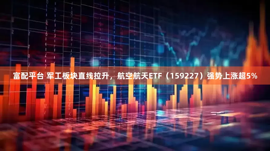 富配平台 军工板块直线拉升，航空航天ETF（159227）强势上涨超5%