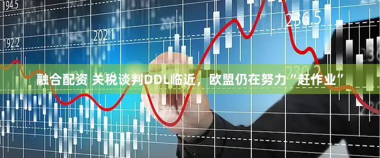 融合配资 关税谈判DDL临近，欧盟仍在努力“赶作业”