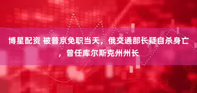博星配资 被普京免职当天，俄交通部长疑自杀身亡，曾任库尔斯克州州长