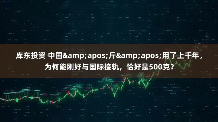 库东投资 中国&apos;斤&apos;用了上千年，为何能刚好与国际接轨，恰好是500克？