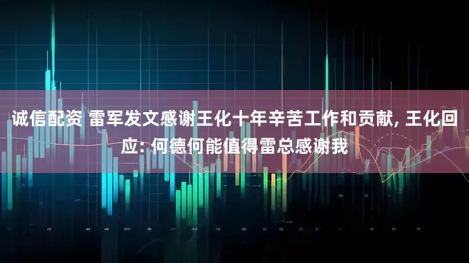 诚信配资 雷军发文感谢王化十年辛苦工作和贡献, 王化回应: 何德何能值得雷总感谢我