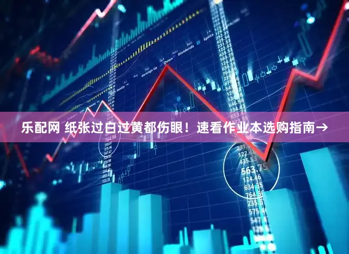 乐配网 纸张过白过黄都伤眼！速看作业本选购指南→