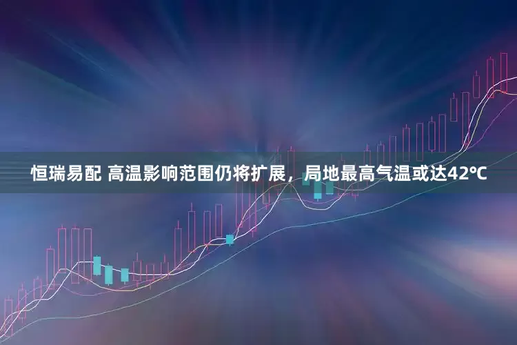 恒瑞易配 高温影响范围仍将扩展，局地最高气温或达42℃