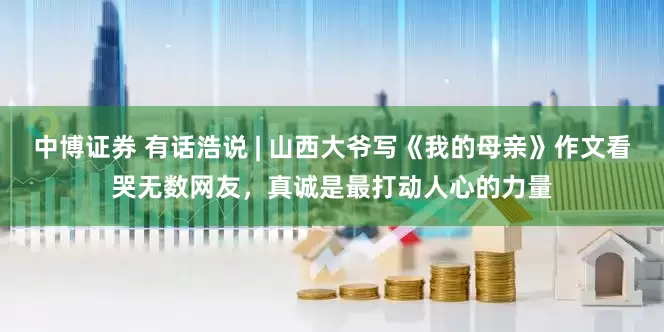 中博证券 有话浩说 | 山西大爷写《我的母亲》作文看哭无数网友，真诚是最打动人心的力量