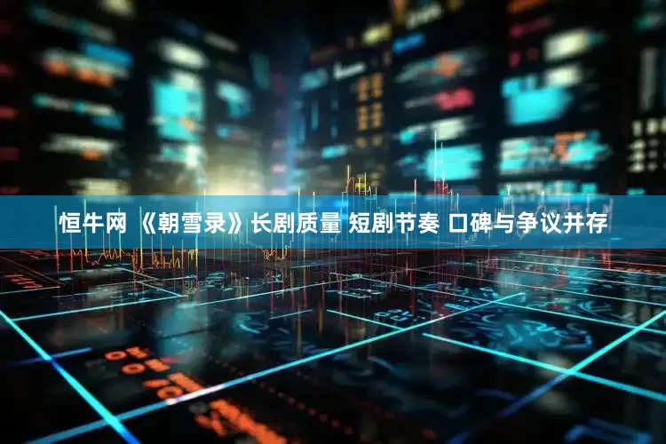 恒牛网 《朝雪录》长剧质量 短剧节奏 口碑与争议并存