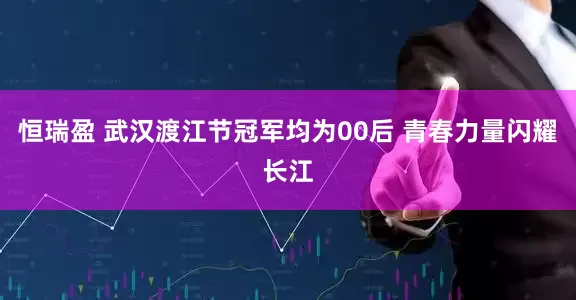 恒瑞盈 武汉渡江节冠军均为00后 青春力量闪耀长江
