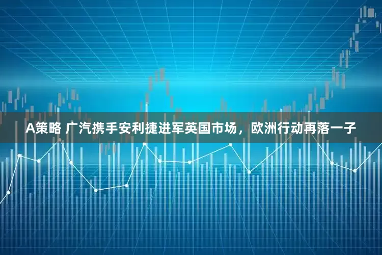 A策略 广汽携手安利捷进军英国市场，欧洲行动再落一子