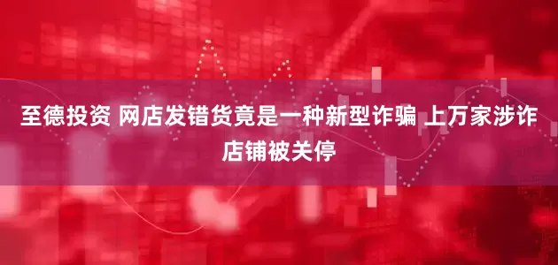 至德投资 网店发错货竟是一种新型诈骗 上万家涉诈店铺被关停