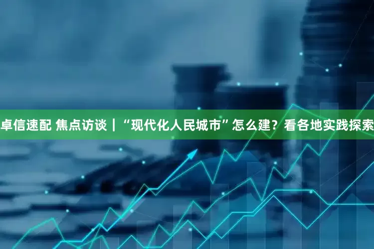 卓信速配 焦点访谈｜“现代化人民城市”怎么建？看各地实践探索