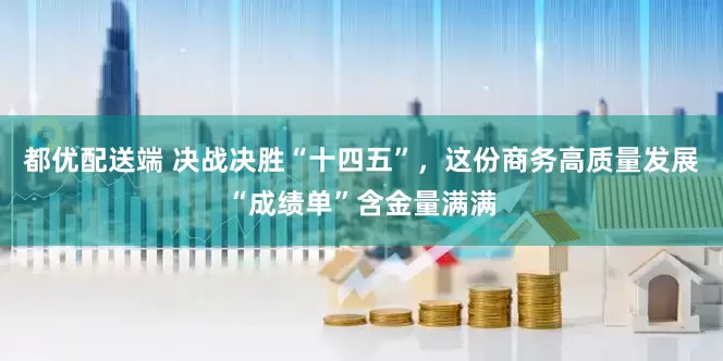 都优配送端 决战决胜“十四五”，这份商务高质量发展“成绩单”含金量满满