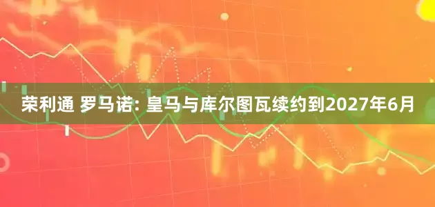 荣利通 罗马诺: 皇马与库尔图瓦续约到2027年6月
