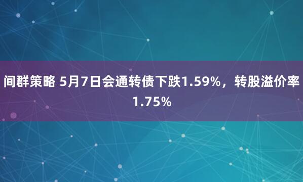 间群策略 5月7日会通转债下跌1.59%，转股溢价率1.75%