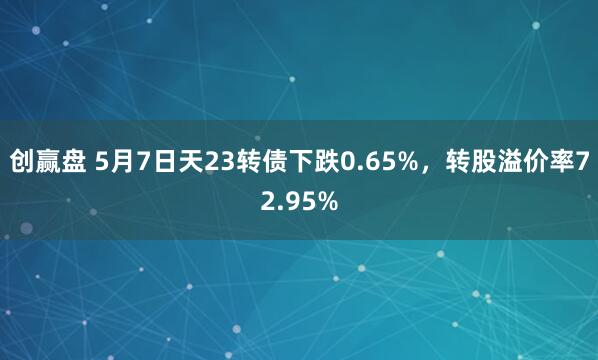 创赢盘 5月7日天23转债下跌0.65%，转股溢价率72.95%
