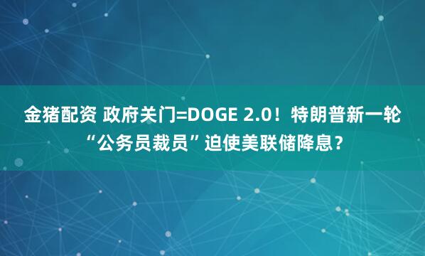 金猪配资 政府关门=DOGE 2.0！特朗普新一轮“公务员裁员”迫使美联储降息？