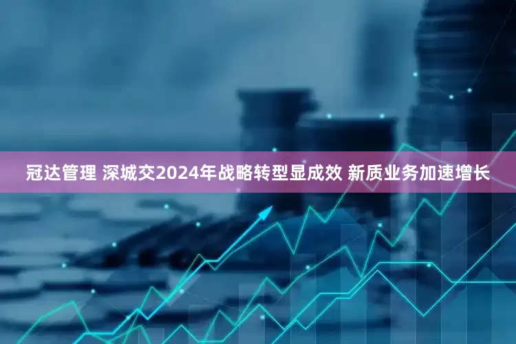 冠达管理 深城交2024年战略转型显成效 新质业务加速增长