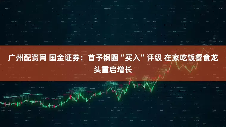 广州配资网 国金证券:首予锅圈“买入”评级 在家吃饭餐食龙头重启增长