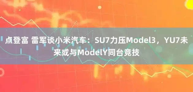 点登富 雷军谈小米汽车：SU7力压Model3，YU7未来或与ModelY同台竞技