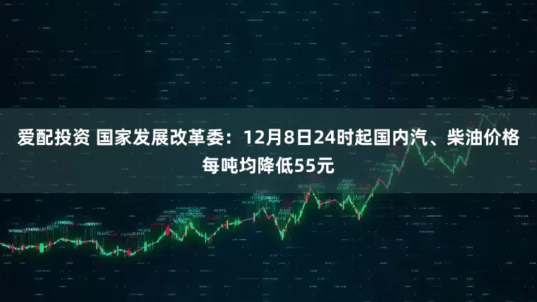 爱配投资 国家发展改革委：12月8日24时起国内汽、柴油价格每吨均降低55元
