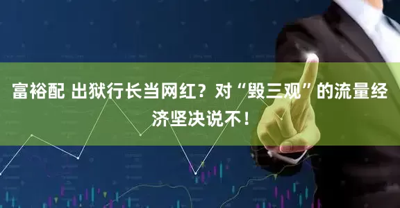 富裕配 出狱行长当网红?对“毁三观”的流量经济坚决说不!