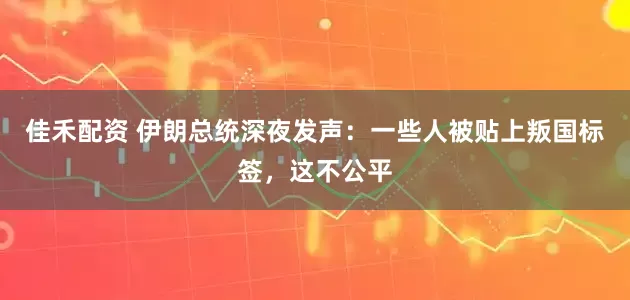 佳禾配资 伊朗总统深夜发声：一些人被贴上叛国标签，这不公平