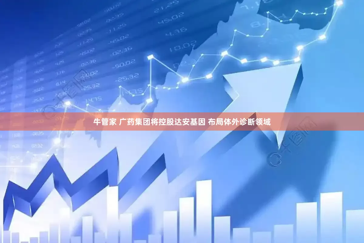 牛管家 广药集团将控股达安基因 布局体外诊断领域