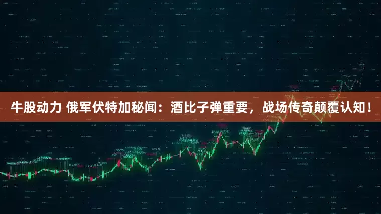 牛股动力 俄军伏特加秘闻:酒比子弹重要,战场传奇颠覆认知!