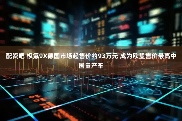 配资吧 极氪9X德国市场起售价约93万元 成为欧盟售价最高中国量产车